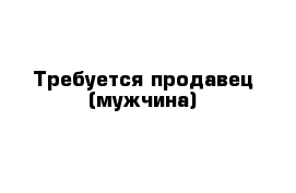 Требуется продавец (мужчина)